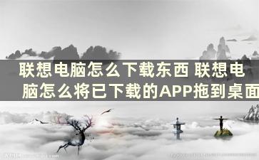 联想电脑怎么下载东西 联想电脑怎么将已下载的APP拖到桌面